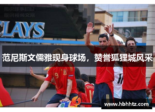 范尼斯文儒雅现身球场，赞誉狐狸城风采